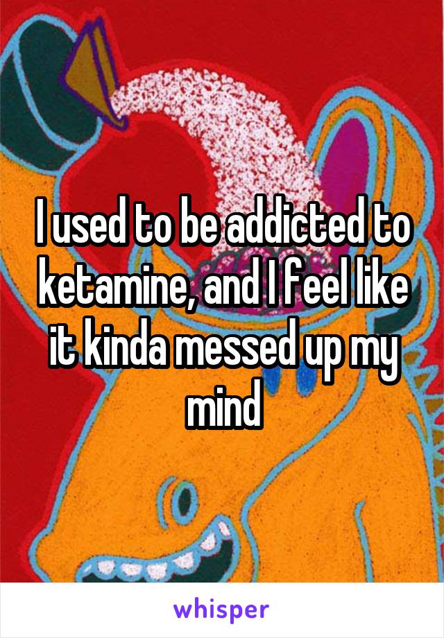 I used to be addicted to ketamine, and I feel like it kinda messed up my mind