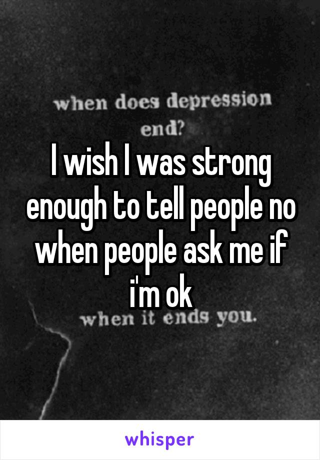 I wish I was strong enough to tell people no when people ask me if i'm ok