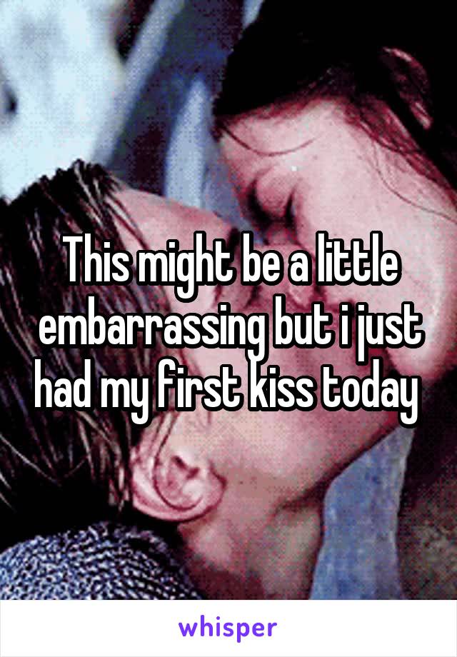 This might be a little embarrassing but i just had my first kiss today 