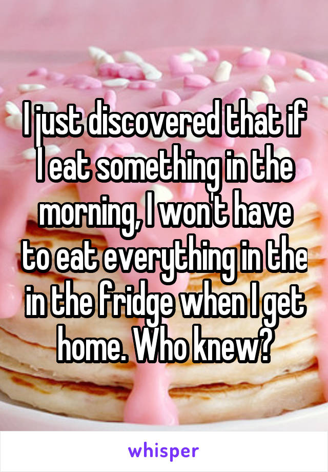 I just discovered that if I eat something in the morning, I won't have to eat everything in the in the fridge when I get home. Who knew?