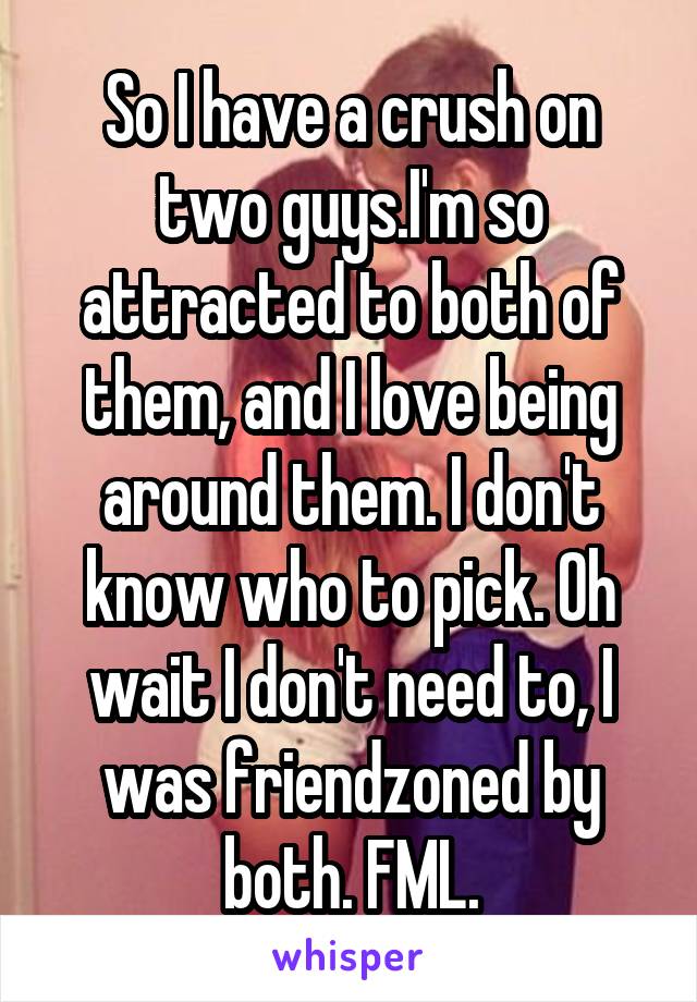 So I have a crush on two guys.I'm so attracted to both of them, and I love being around them. I don't know who to pick. Oh wait I don't need to, I was friendzoned by both. FML.