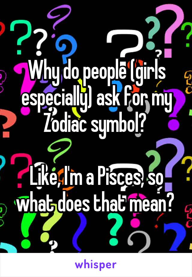 Why do people (girls especially) ask for my Zodiac symbol? 

Like, I'm a Pisces, so what does that mean? 