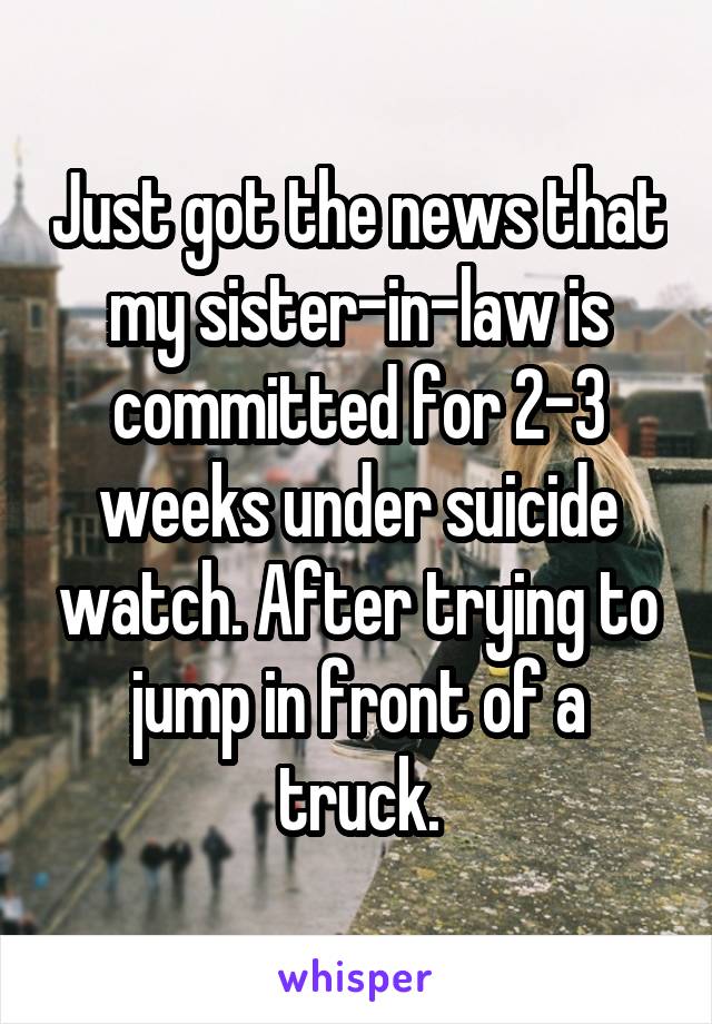 Just got the news that my sister-in-law is committed for 2-3 weeks under suicide watch. After trying to jump in front of a truck.