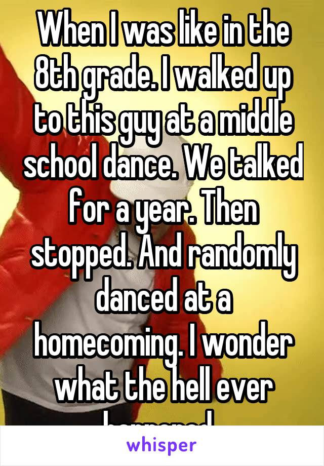 When I was like in the 8th grade. I walked up to this guy at a middle school dance. We talked for a year. Then stopped. And randomly danced at a homecoming. I wonder what the hell ever happened. 