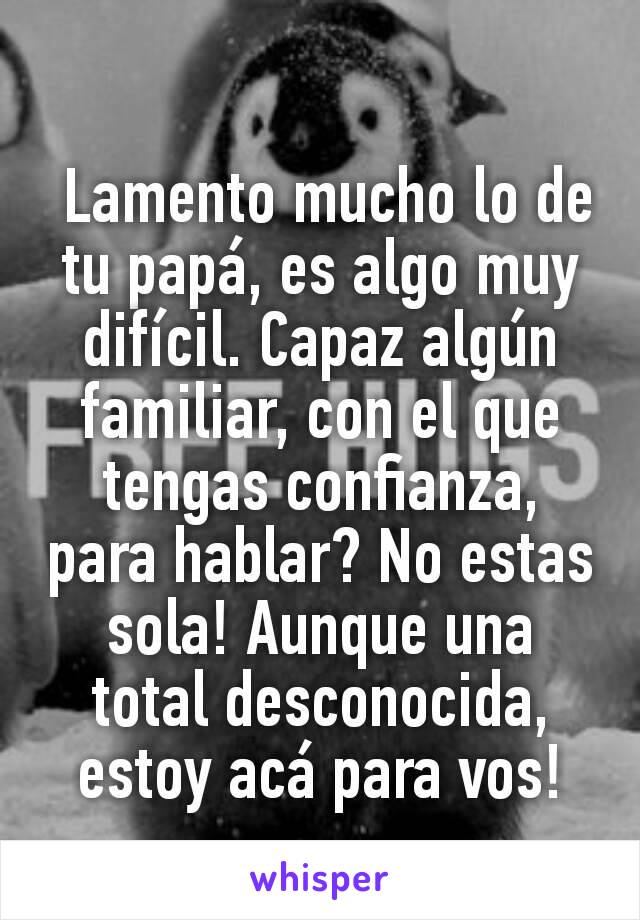  Lamento mucho lo de tu papá, es algo muy difícil. Capaz algún familiar, con el que tengas confianza, para hablar? No estas sola! Aunque una total desconocida, estoy acá para vos!