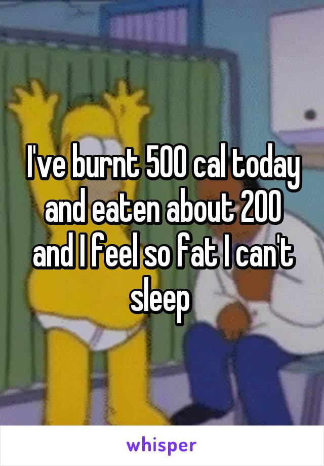 I've burnt 500 cal today and eaten about 200 and I feel so fat I can't sleep 