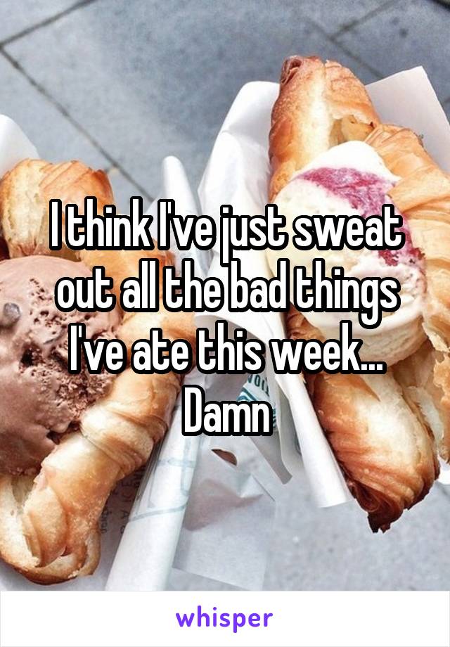 I think I've just sweat out all the bad things I've ate this week... Damn