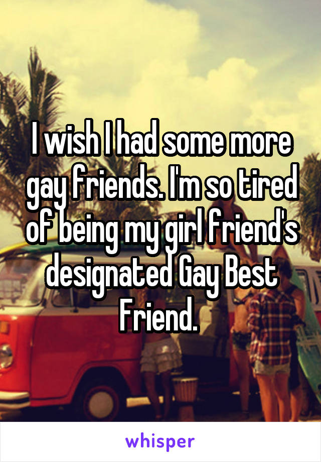 I wish I had some more gay friends. I'm so tired of being my girl friend's designated Gay Best Friend. 