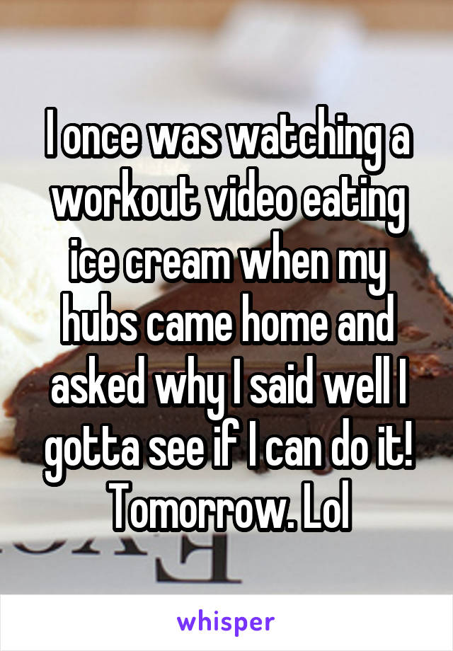 I once was watching a workout video eating ice cream when my hubs came home and asked why I said well I gotta see if I can do it!
Tomorrow. Lol