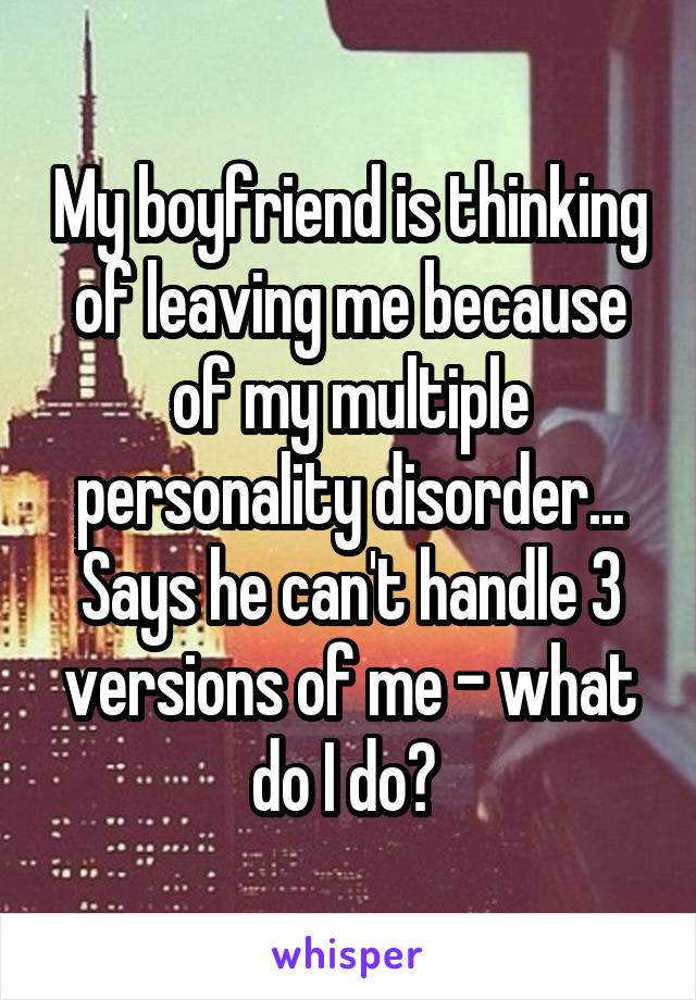 My boyfriend is thinking of leaving me because of my multiple personality disorder... Says he can't handle 3 versions of me - what do I do? 