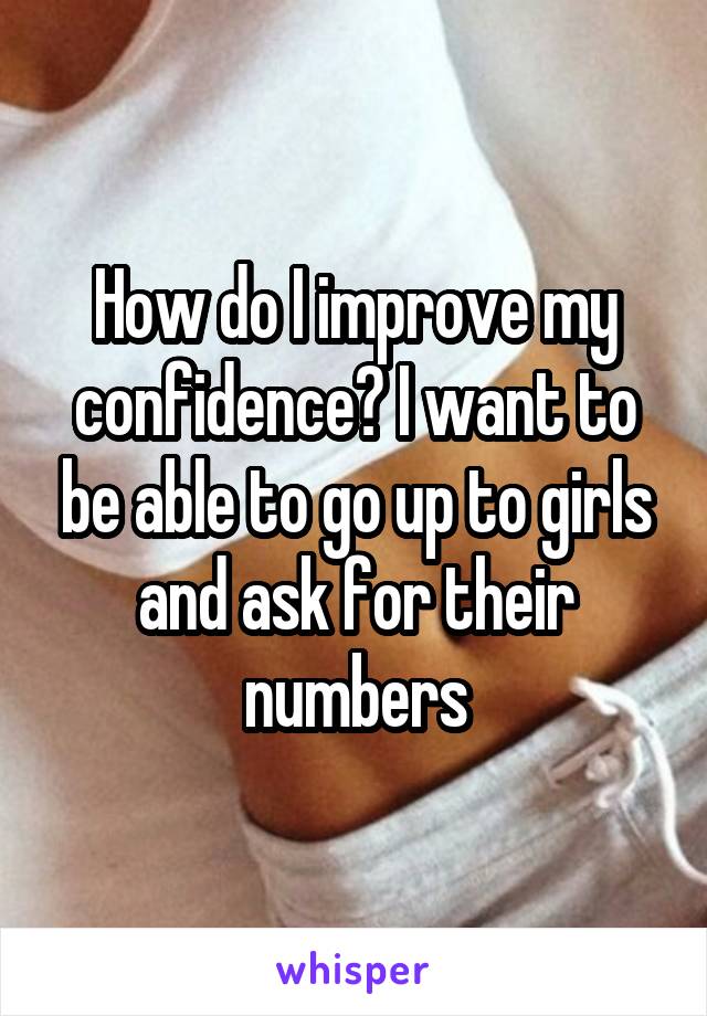 How do I improve my confidence? I want to be able to go up to girls and ask for their numbers