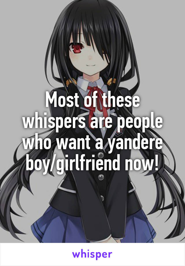 Most of these whispers are people who want a yandere boy/girlfriend now!