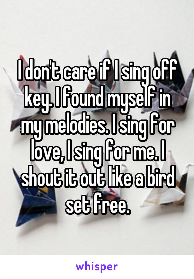 I don't care if I sing off key. I found myself in my melodies. I sing for love, I sing for me. I shout it out like a bird set free.