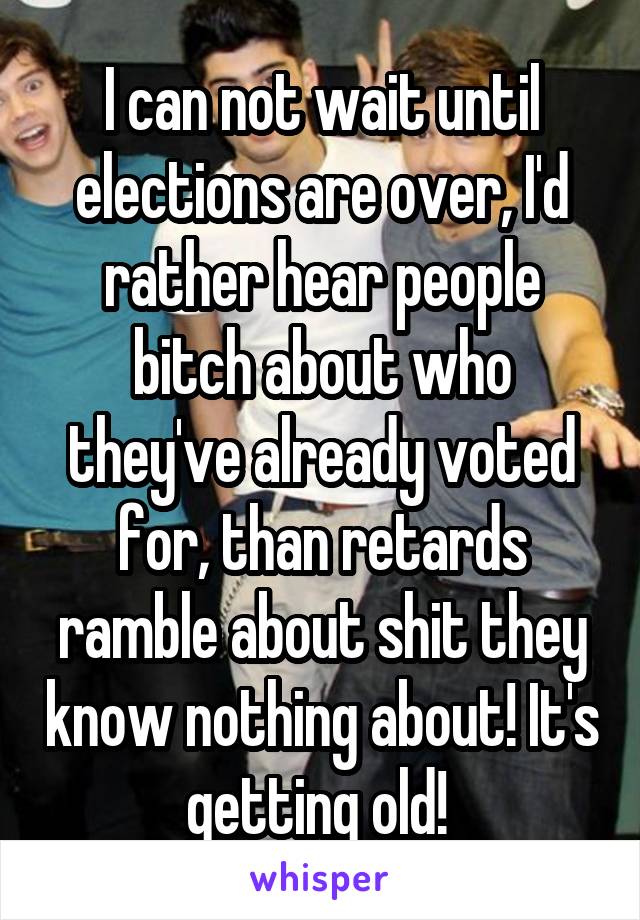 I can not wait until elections are over, I'd rather hear people bitch about who they've already voted for, than retards ramble about shit they know nothing about! It's getting old! 