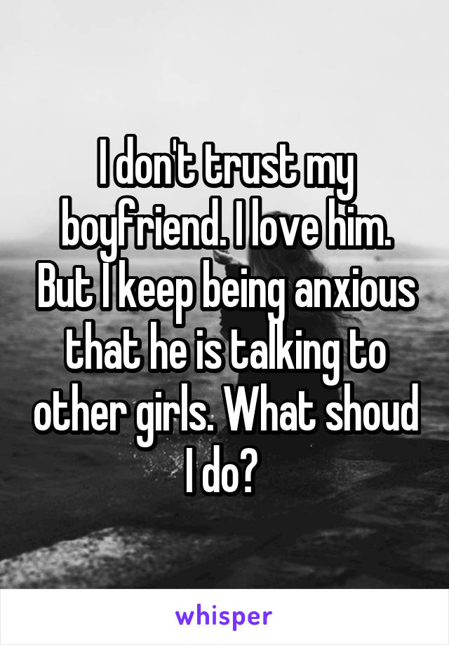 I don't trust my boyfriend. I love him. But I keep being anxious that he is talking to other girls. What shoud I do? 