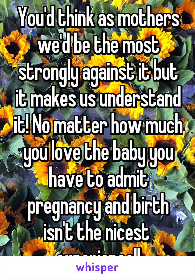 You'd think as mothers we'd be the most strongly against it but it makes us understand it! No matter how much you love the baby you have to admit pregnancy and birth isn't the nicest 
experience!!