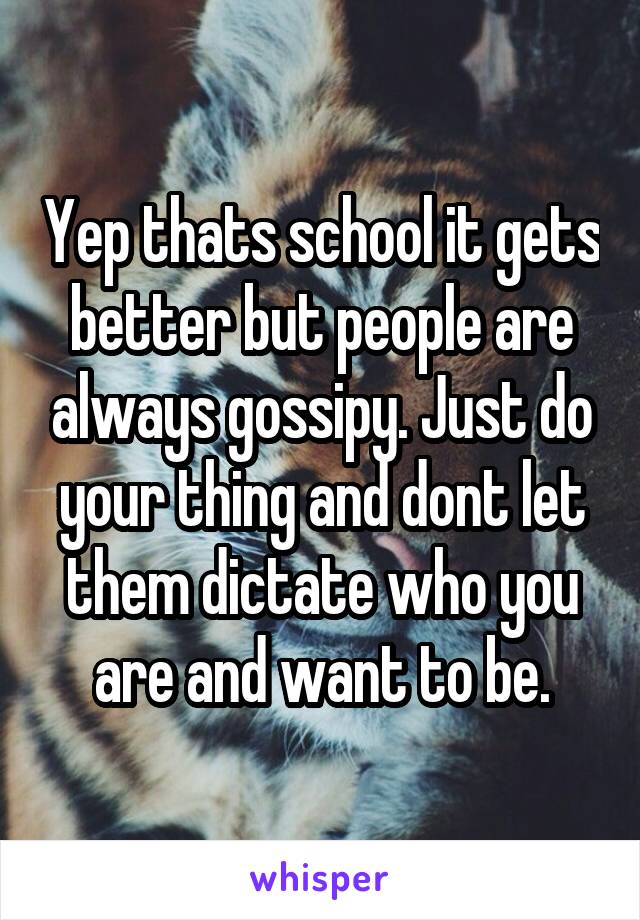 Yep thats school it gets better but people are always gossipy. Just do your thing and dont let them dictate who you are and want to be.