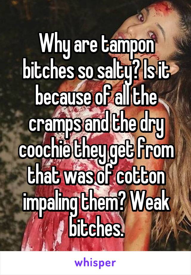 Why are tampon bitches so salty? Is it because of all the cramps and the dry coochie they get from that was of cotton impaling them? Weak bitches.