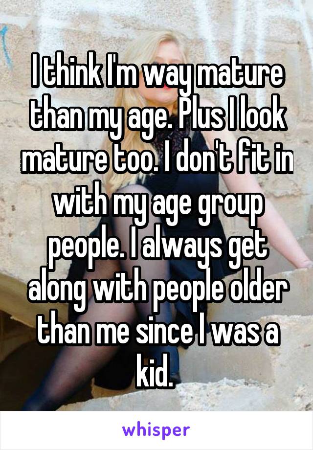 I think I'm way mature than my age. Plus I look mature too. I don't fit in with my age group people. I always get along with people older than me since I was a kid. 