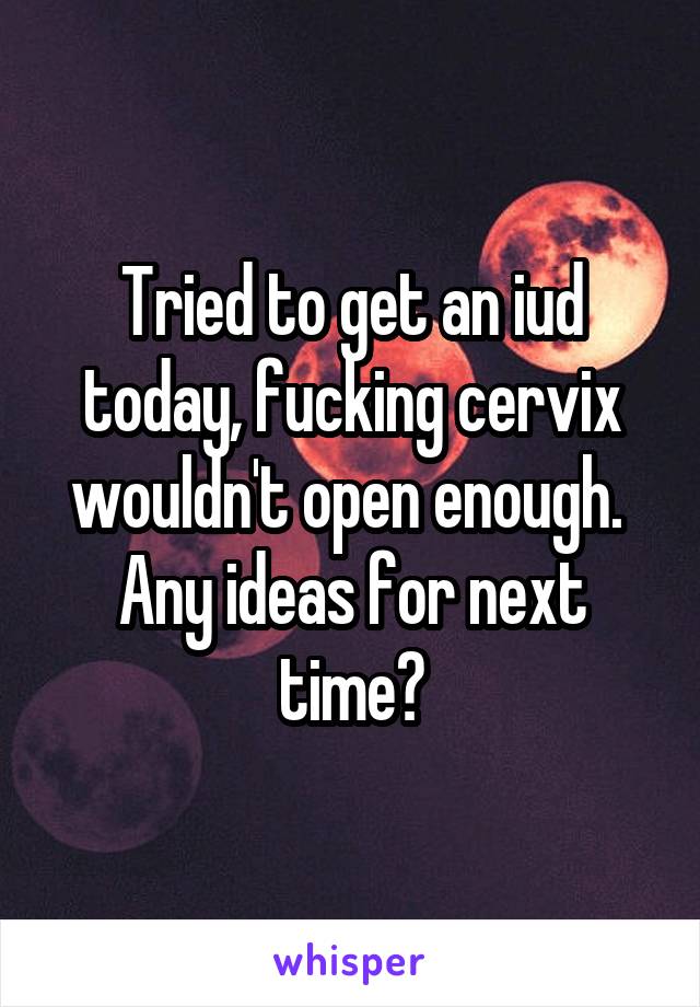 Tried to get an iud today, fucking cervix wouldn't open enough.  Any ideas for next time?