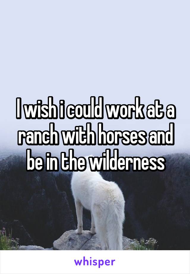 I wish i could work at a ranch with horses and be in the wilderness