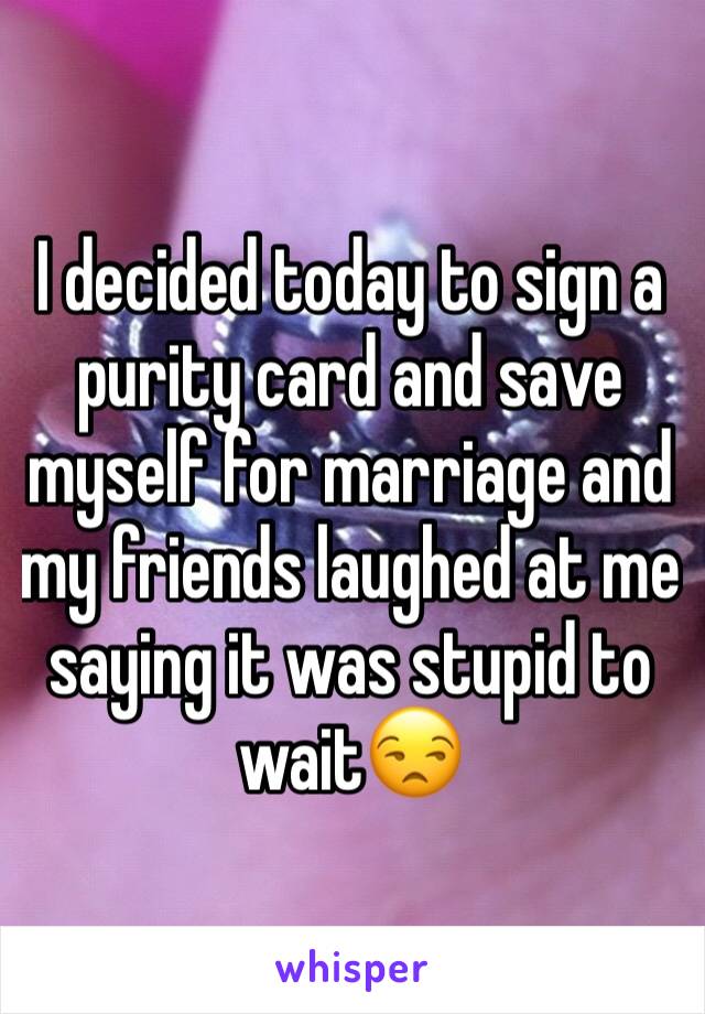 I decided today to sign a purity card and save myself for marriage and my friends laughed at me saying it was stupid to wait😒