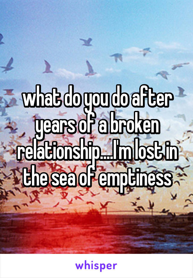 what do you do after years of a broken relationship....I'm lost in the sea of emptiness