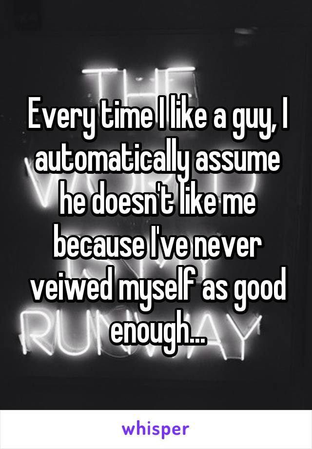 Every time I like a guy, I automatically assume he doesn't like me because I've never veiwed myself as good enough...