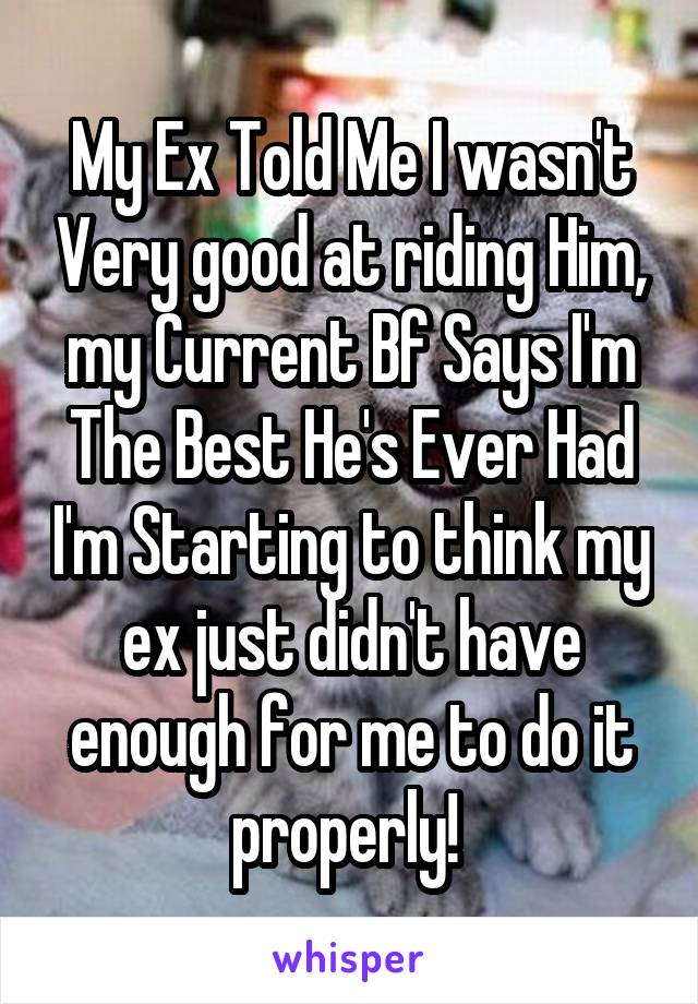 My Ex Told Me I wasn't Very good at riding Him, my Current Bf Says I'm The Best He's Ever Had I'm Starting to think my ex just didn't have enough for me to do it properly! 