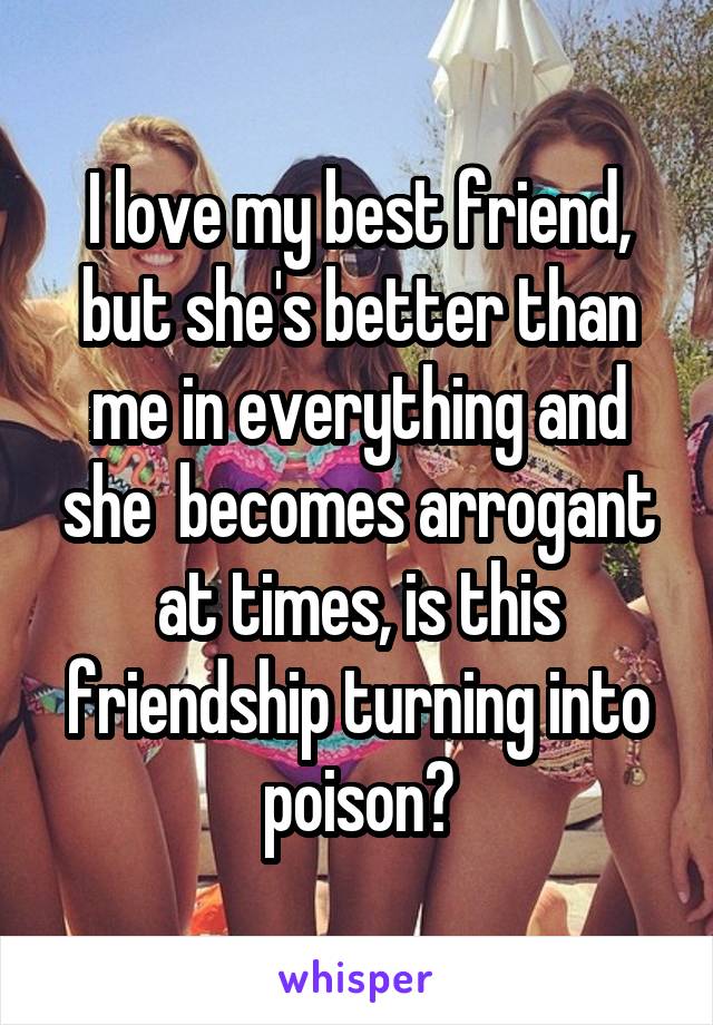 I love my best friend, but she's better than me in everything and she  becomes arrogant at times, is this friendship turning into poison?