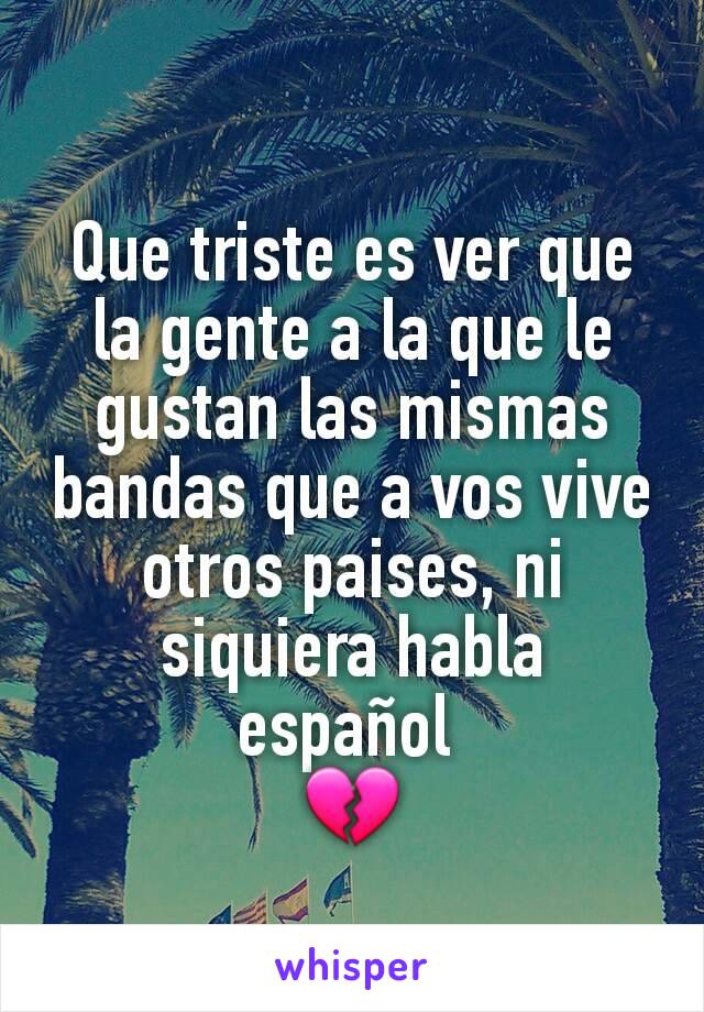 Que triste es ver que la gente a la que le gustan las mismas bandas que a vos vive otros paises, ni siquiera habla español 
💔