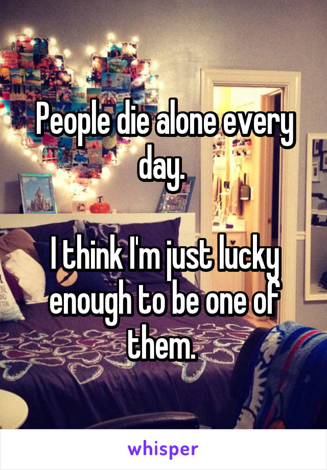 People die alone every day. 

I think I'm just lucky enough to be one of them. 