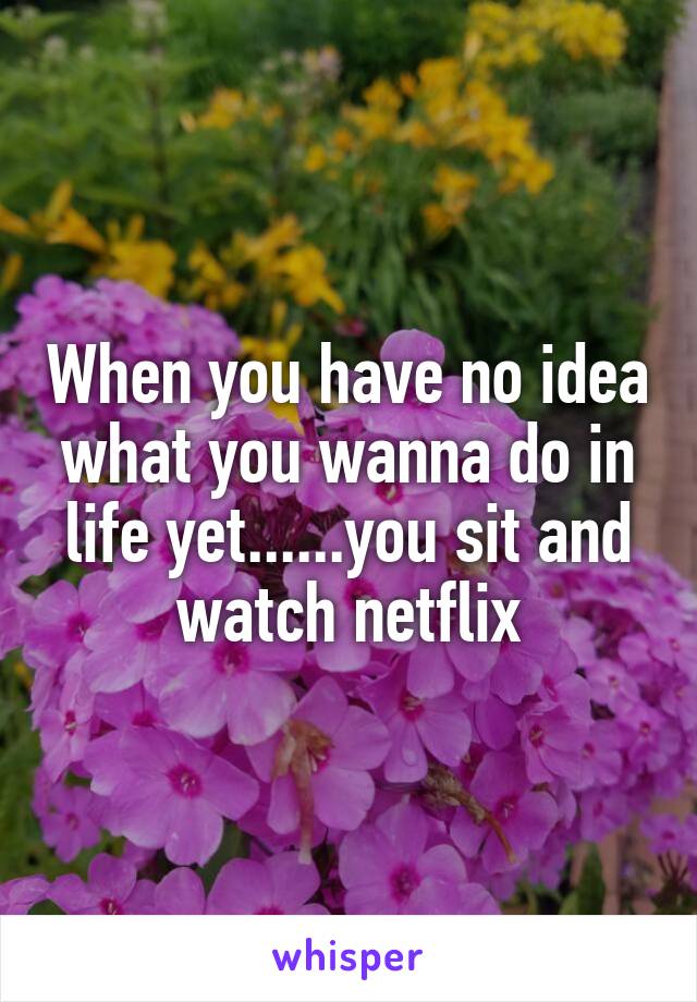 When you have no idea what you wanna do in life yet......you sit and watch netflix