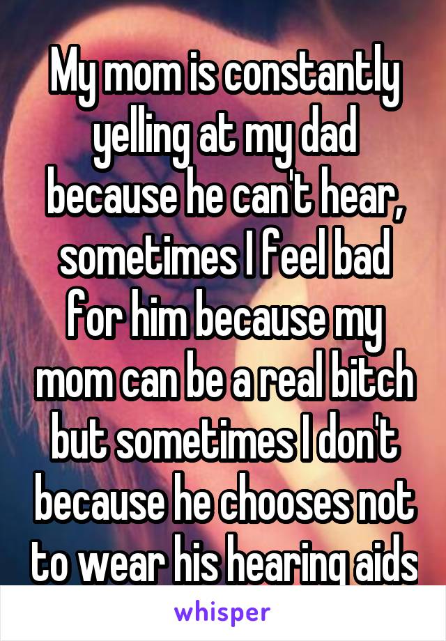 My mom is constantly yelling at my dad because he can't hear, sometimes I feel bad for him because my mom can be a real bitch but sometimes I don't because he chooses not to wear his hearing aids