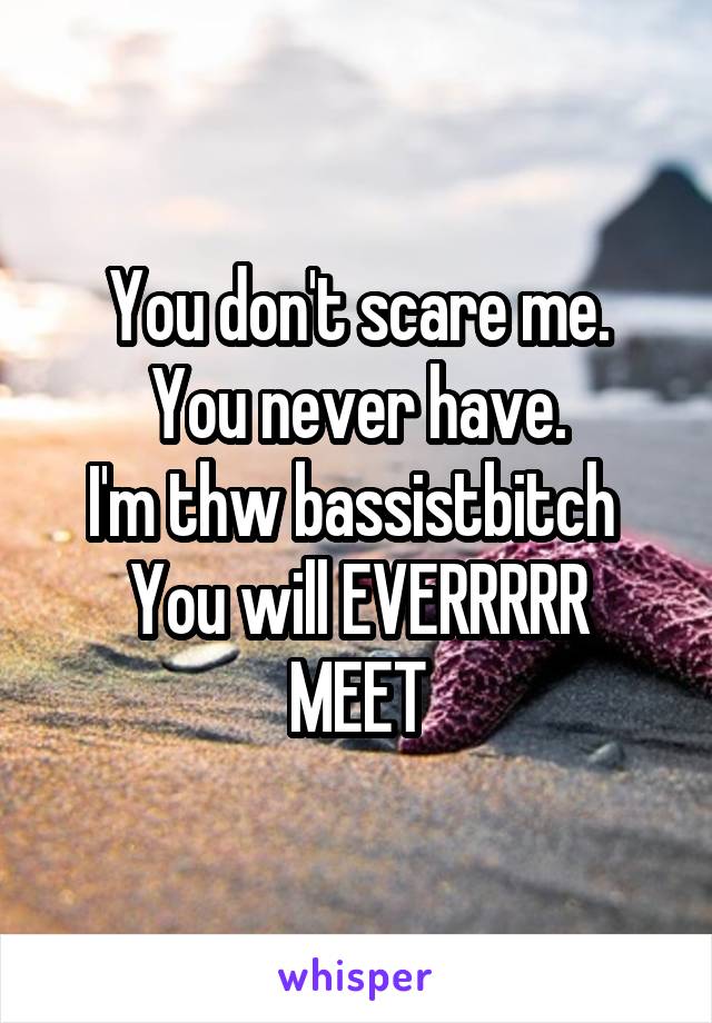 You don't scare me.
You never have.
I'm thw bassistbitch 
You will EVERRRRR
MEET