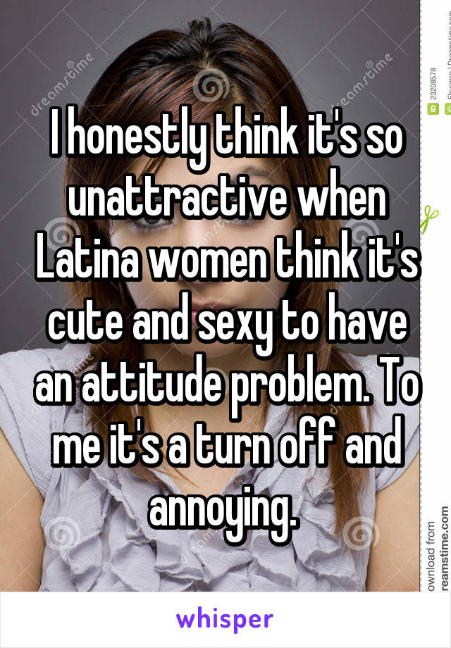 I honestly think it's so unattractive when Latina women think it's cute and sexy to have an attitude problem. To me it's a turn off and annoying. 