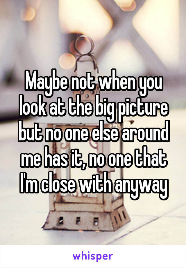 Maybe not when you look at the big picture but no one else around me has it, no one that I'm close with anyway