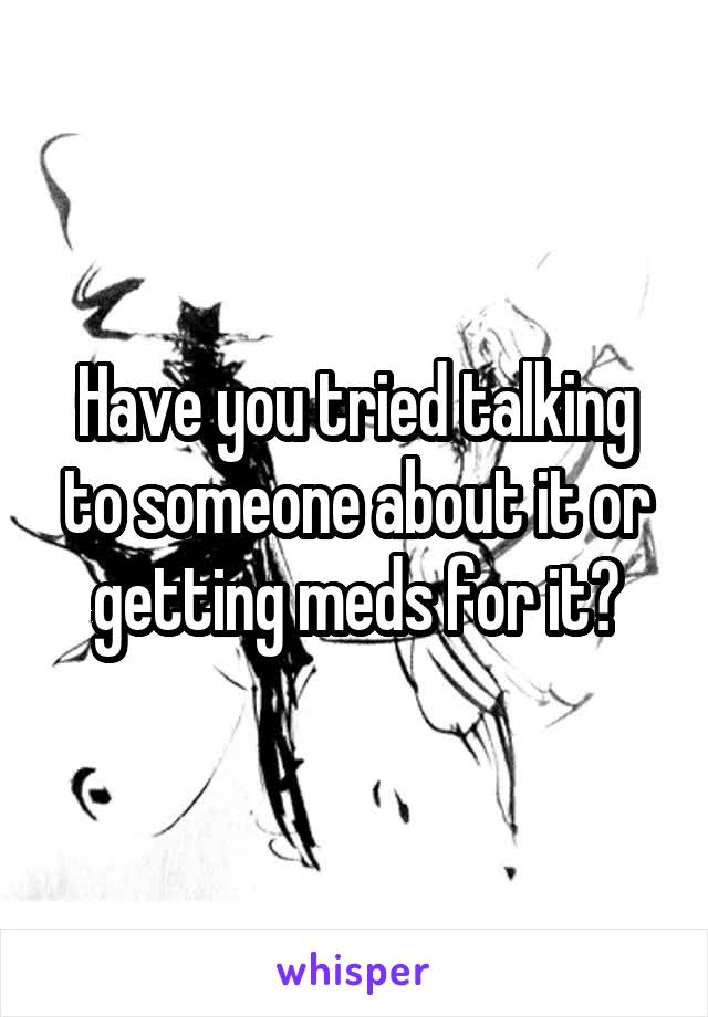 Have you tried talking to someone about it or getting meds for it?