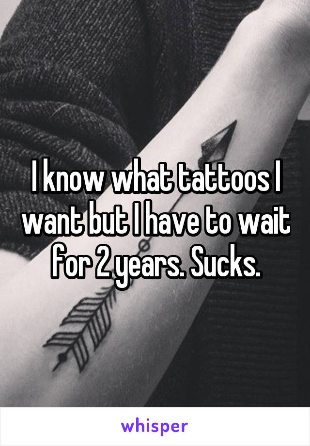 I know what tattoos I want but I have to wait for 2 years. Sucks.