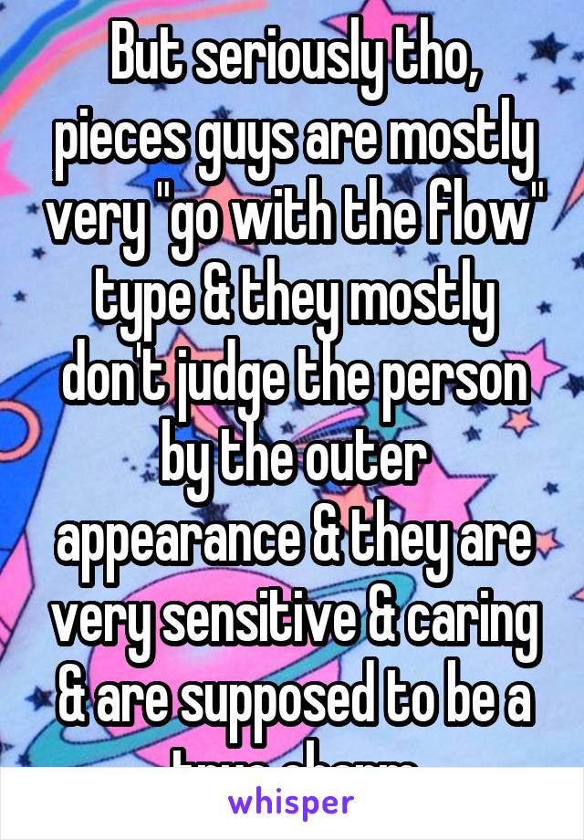 But seriously tho, pieces guys are mostly very "go with the flow" type & they mostly don't judge the person by the outer appearance & they are very sensitive & caring & are supposed to be a true charm