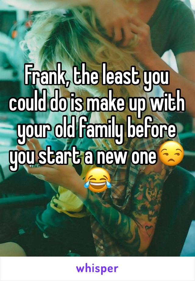 Frank, the least you could do is make up with your old family before you start a new one😒 😂