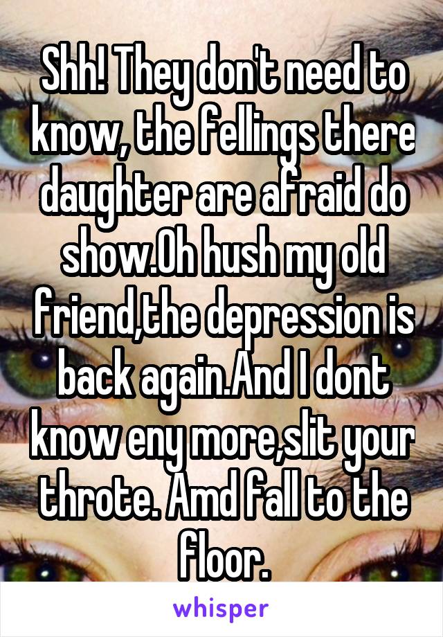 Shh! They don't need to know, the fellings there daughter are afraid do show.Oh hush my old friend,the depression is back again.And I dont know eny more,slit your throte. Amd fall to the floor.