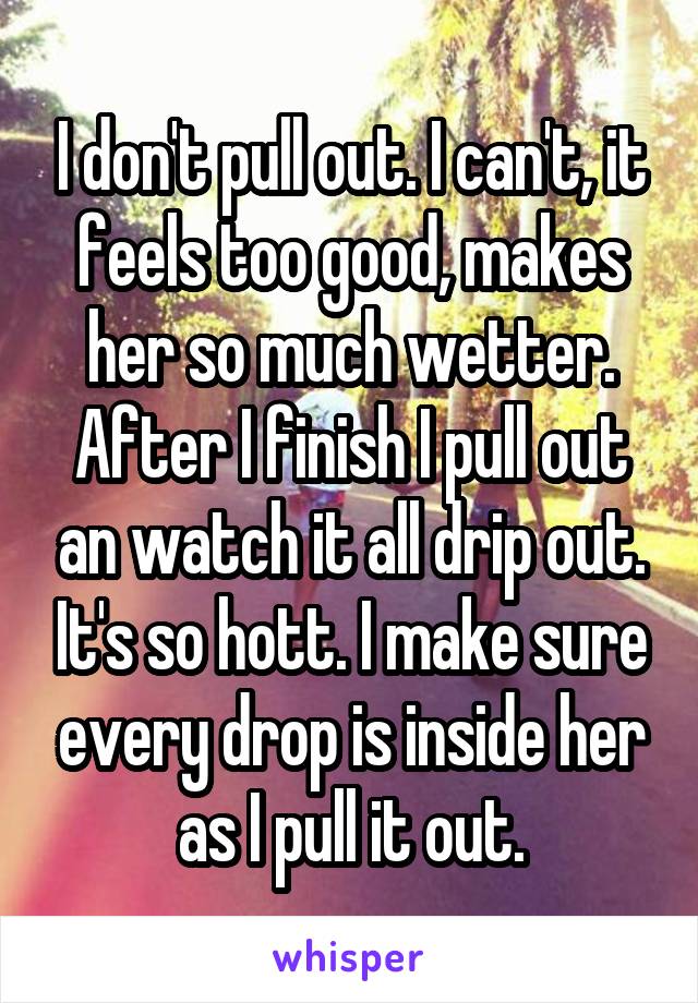 I don't pull out. I can't, it feels too good, makes her so much wetter. After I finish I pull out an watch it all drip out. It's so hott. I make sure every drop is inside her as I pull it out.