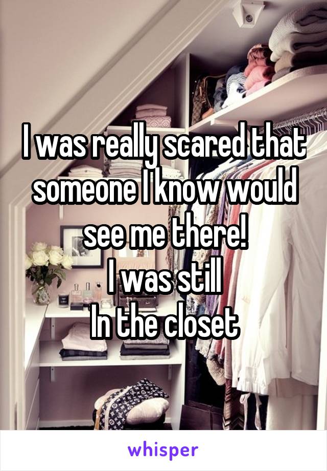 I was really scared that someone I know would see me there!
I was still
In the closet