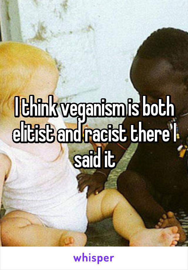 I think veganism is both elitist and racist there I said it