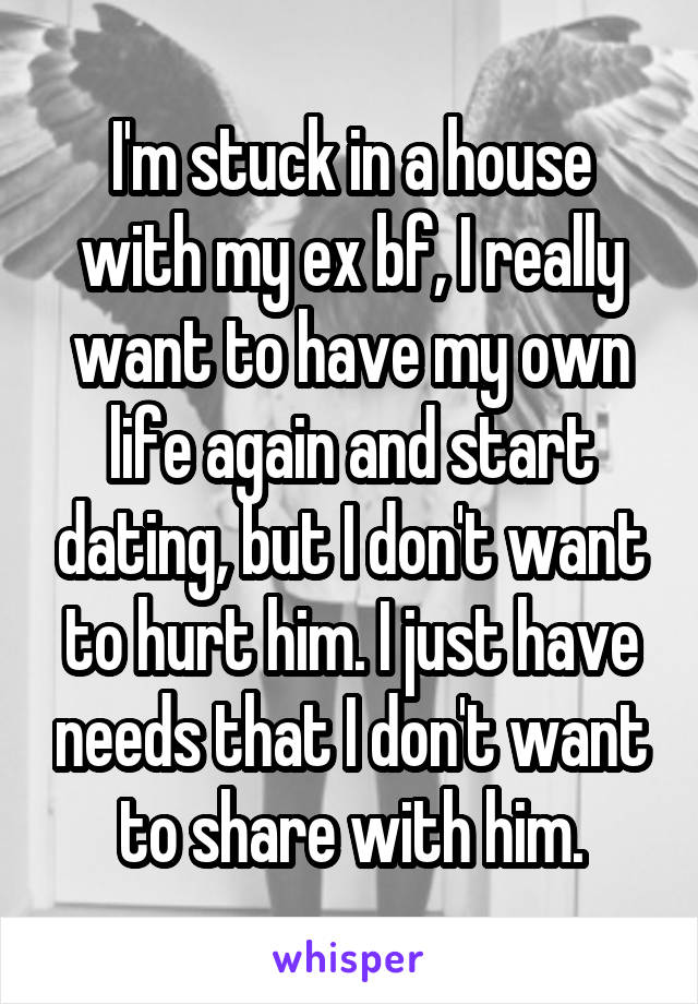 I'm stuck in a house with my ex bf, I really want to have my own life again and start dating, but I don't want to hurt him. I just have needs that I don't want to share with him.