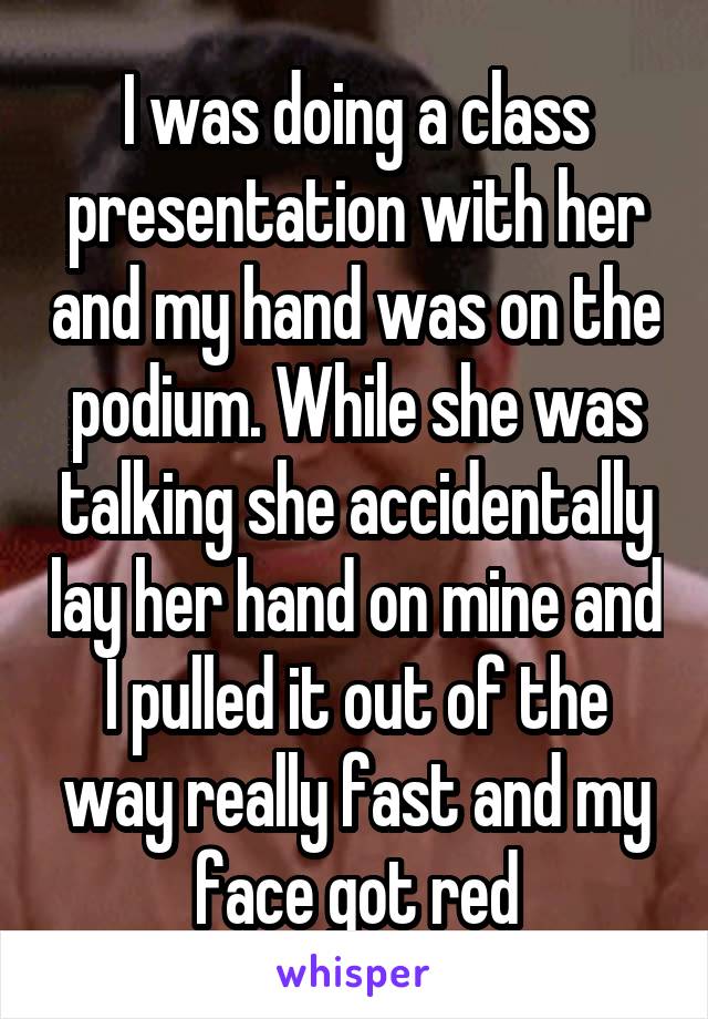 I was doing a class presentation with her and my hand was on the podium. While she was talking she accidentally lay her hand on mine and I pulled it out of the way really fast and my face got red