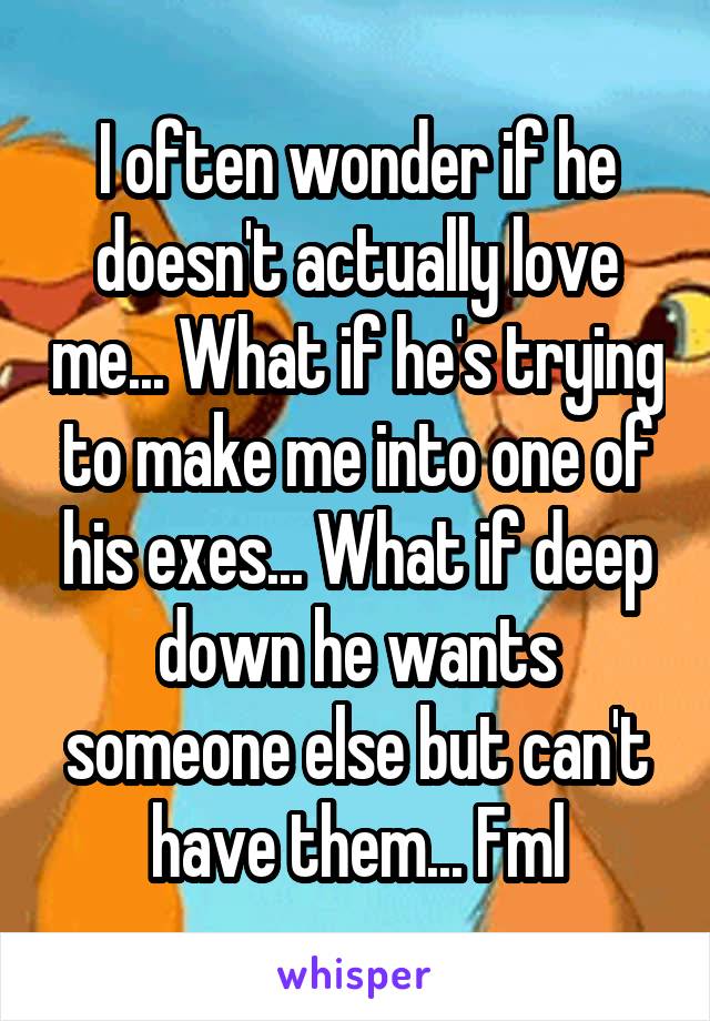 I often wonder if he doesn't actually love me... What if he's trying to make me into one of his exes... What if deep down he wants someone else but can't have them... Fml