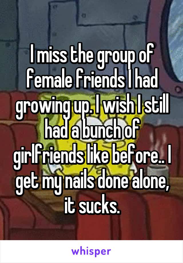 I miss the group of female friends I had growing up. I wish I still had a bunch of girlfriends like before.. I get my nails done alone, it sucks.