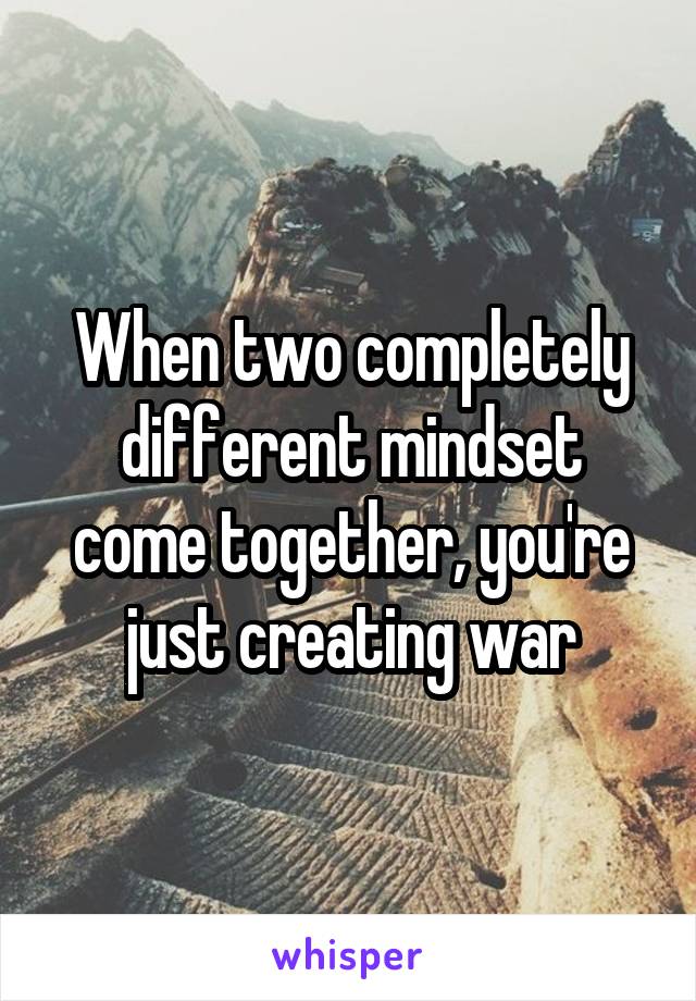 When two completely different mindset come together, you're just creating war